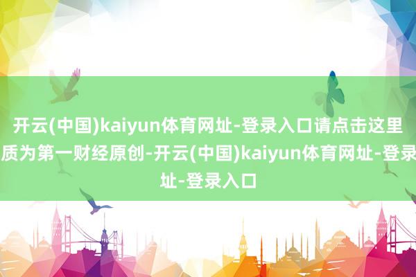 开云(中国)kaiyun体育网址-登录入口请点击这里此实质为第一财经原创-开云(中国)kaiyun体育网址-登录入口