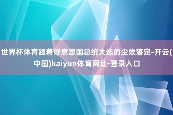 世界杯体育跟着好意思国总统大选的尘埃落定-开云(中国)kaiyun体育网址-登录入口