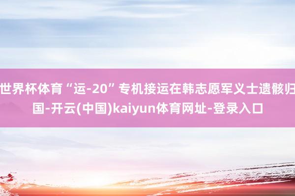 世界杯体育“运-20”专机接运在韩志愿军义士遗骸归国-开云(中国)kaiyun体育网址-登录入口
