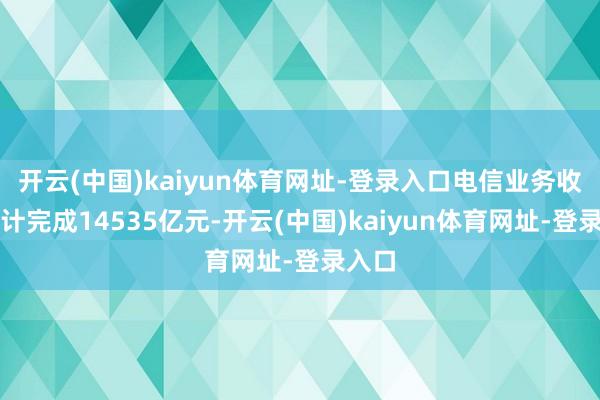 开云(中国)kaiyun体育网址-登录入口电信业务收入累计完成14535亿元-开云(中国)kaiyun体育网址-登录入口