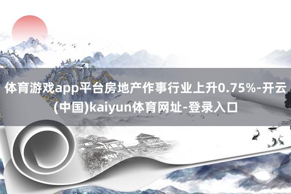 体育游戏app平台房地产作事行业上升0.75%-开云(中国)kaiyun体育网址-登录入口