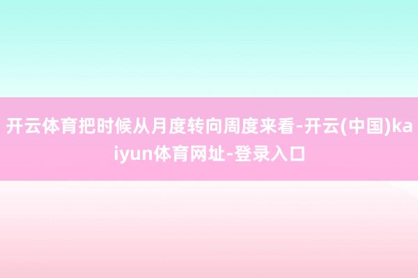 开云体育把时候从月度转向周度来看-开云(中国)kaiyun体育网址-登录入口