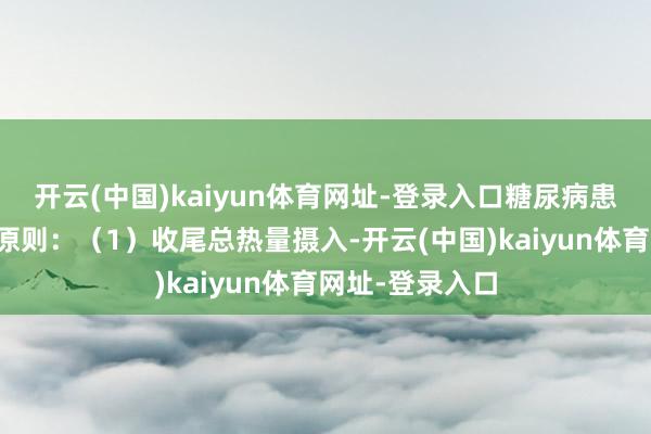 开云(中国)kaiyun体育网址-登录入口糖尿病患者应效能以下原则：（1）收尾总热量摄入-开云(中国)kaiyun体育网址-登录入口