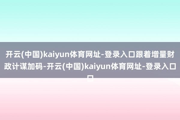 开云(中国)kaiyun体育网址-登录入口跟着增量财政计谋加码-开云(中国)kaiyun体育网址-登录入口