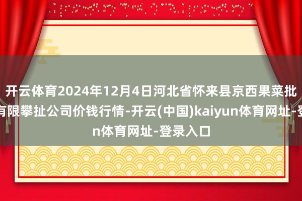 开云体育2024年12月4日河北省怀来县京西果菜批发阛阓有限攀扯公司价钱行情-开云(中国)kaiyun体育网址-登录入口