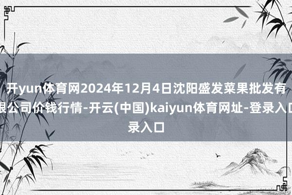 开yun体育网2024年12月4日沈阳盛发菜果批发有限公司价钱行情-开云(中国)kaiyun体育网址-登录入口