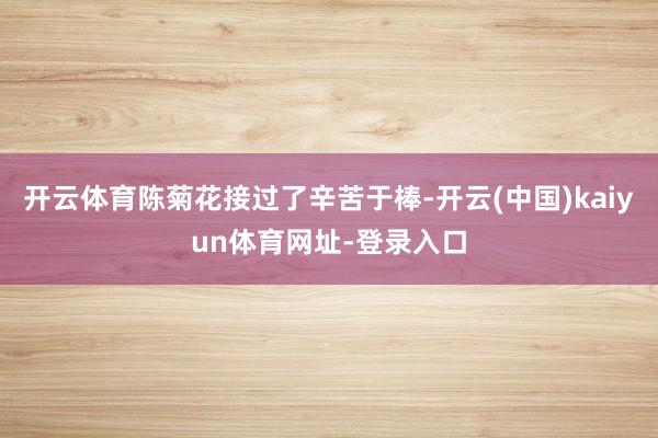 开云体育陈菊花接过了辛苦于棒-开云(中国)kaiyun体育网址-登录入口