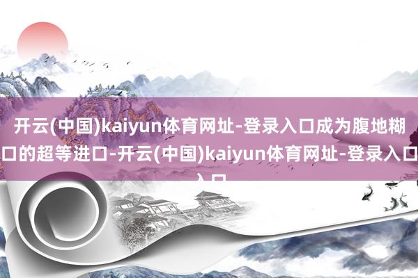 开云(中国)kaiyun体育网址-登录入口成为腹地糊口的超等进口-开云(中国)kaiyun体育网址-登录入口