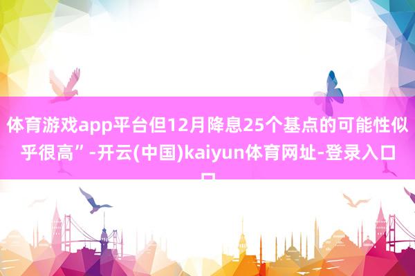 体育游戏app平台但12月降息25个基点的可能性似乎很高”-开云(中国)kaiyun体育网址-登录入口