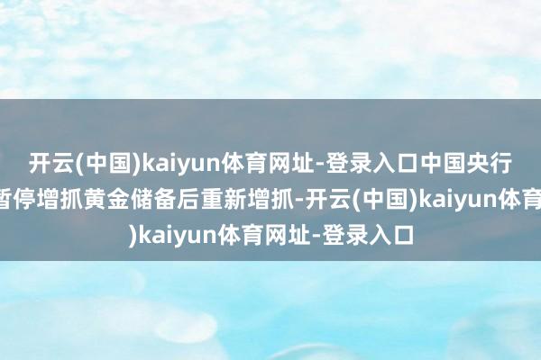 开云(中国)kaiyun体育网址-登录入口中国央行在结合六个月暂停增抓黄金储备后重新增抓-开云(中国)kaiyun体育网址-登录入口