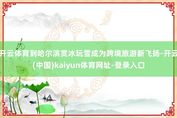 开云体育到哈尔滨赏冰玩雪成为跨境旅游新飞扬-开云(中国)kaiyun体育网址-登录入口