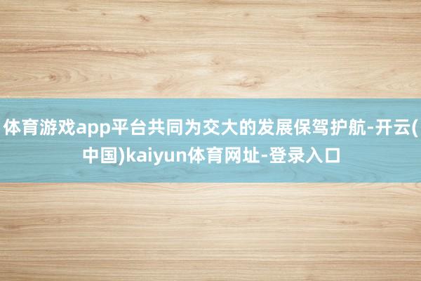 体育游戏app平台共同为交大的发展保驾护航-开云(中国)kaiyun体育网址-登录入口