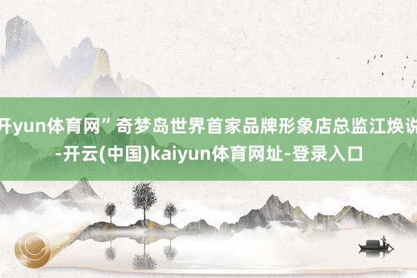 开yun体育网”奇梦岛世界首家品牌形象店总监江焕说-开云(中国)kaiyun体育网址-登录入口