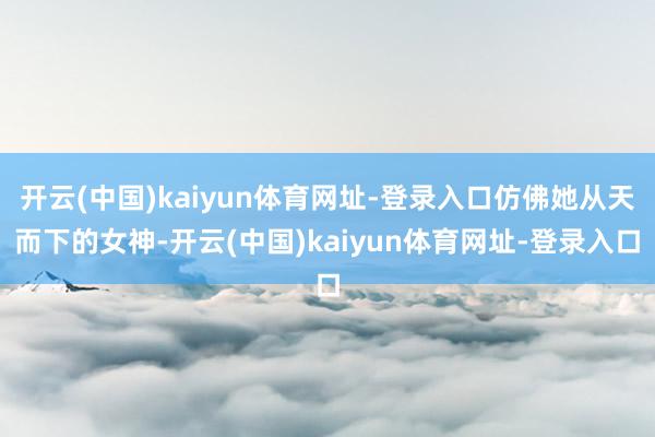开云(中国)kaiyun体育网址-登录入口仿佛她从天而下的女神-开云(中国)kaiyun体育网址-登录入口