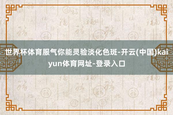 世界杯体育服气你能灵验淡化色斑-开云(中国)kaiyun体育网址-登录入口