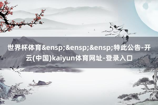 世界杯体育&ensp;&ensp;&ensp;特此公告-开云(中国)kaiyun体育网址-登录入口