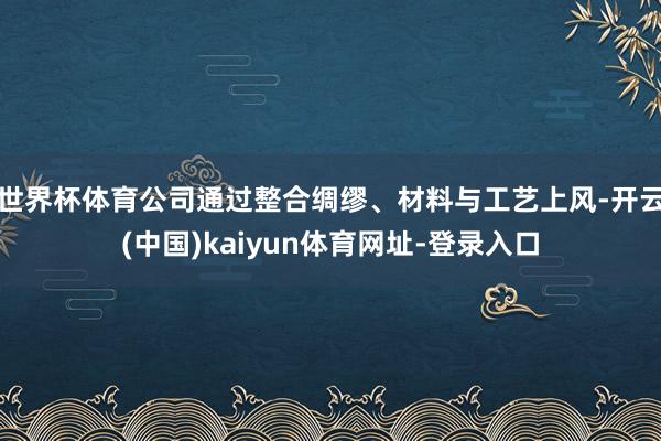 世界杯体育公司通过整合绸缪、材料与工艺上风-开云(中国)kaiyun体育网址-登录入口