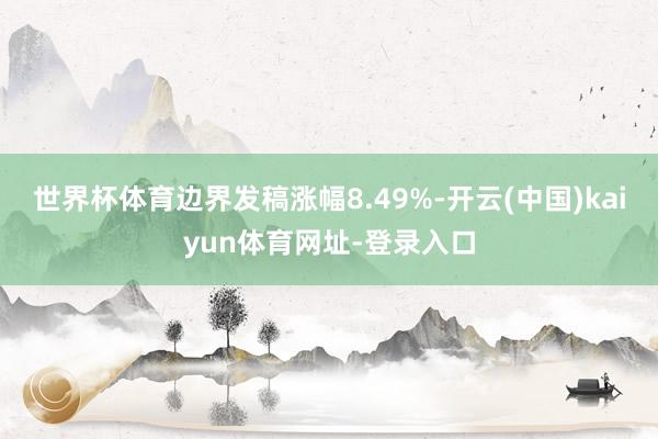 世界杯体育边界发稿涨幅8.49%-开云(中国)kaiyun体育网址-登录入口