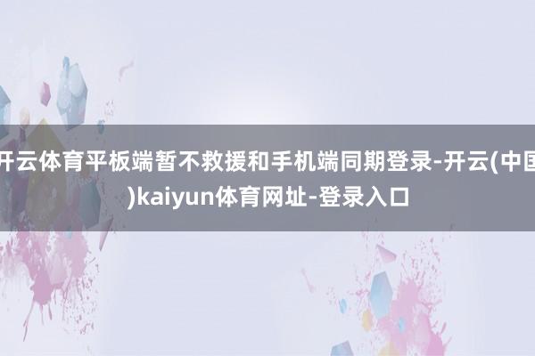 开云体育平板端暂不救援和手机端同期登录-开云(中国)kaiyun体育网址-登录入口