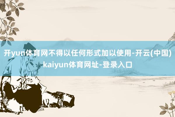 开yun体育网不得以任何形式加以使用-开云(中国)kaiyun体育网址-登录入口