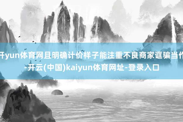 开yun体育网且明确计价样子能注重不良商家诓骗当作-开云(中国)kaiyun体育网址-登录入口