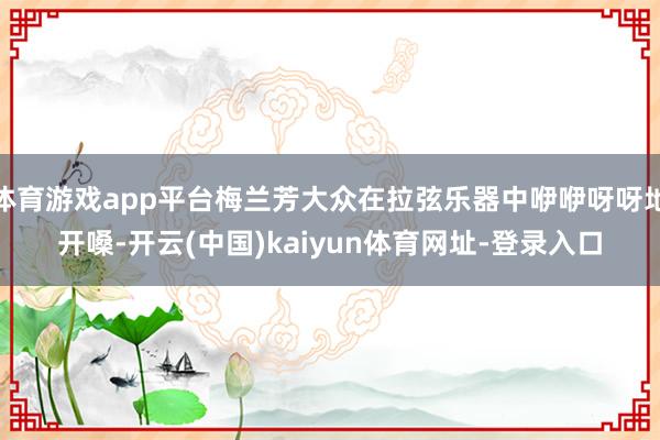 体育游戏app平台梅兰芳大众在拉弦乐器中咿咿呀呀地开嗓-开云(中国)kaiyun体育网址-登录入口