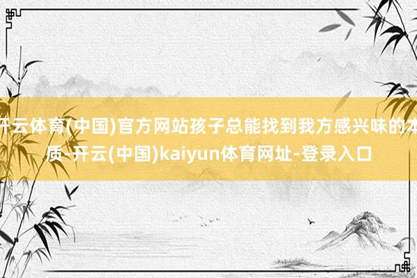 开云体育(中国)官方网站孩子总能找到我方感兴味的本质-开云(中国)kaiyun体育网址-登录入口