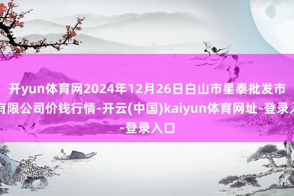 开yun体育网2024年12月26日白山市星泰批发市集有限公司价钱行情-开云(中国)kaiyun体育网址-登录入口