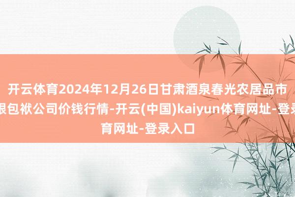 开云体育2024年12月26日甘肃酒泉春光农居品市集有限包袱公司价钱行情-开云(中国)kaiyun体育网址-登录入口