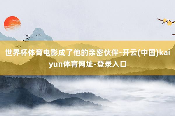 世界杯体育电影成了他的亲密伙伴-开云(中国)kaiyun体育网址-登录入口