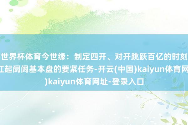 世界杯体育今世缘：制定四开、对开跳跃百亿的时刻节点，坚毅扛起阛阓基本盘的要紧任务-开云(中国)kaiyun体育网址-登录入口