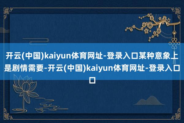 开云(中国)kaiyun体育网址-登录入口某种意象上是剧情需要-开云(中国)kaiyun体育网址-登录入口