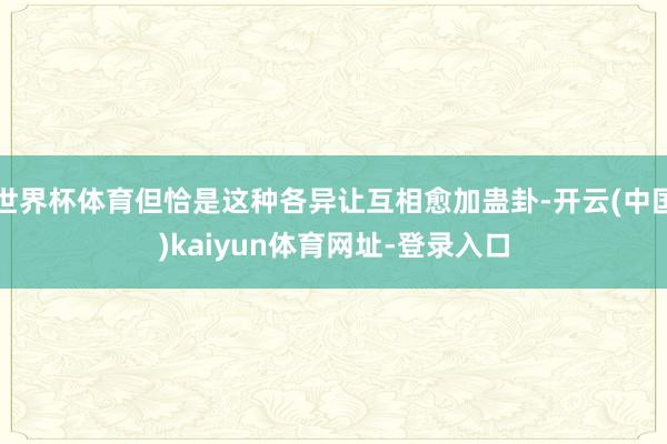 世界杯体育但恰是这种各异让互相愈加蛊卦-开云(中国)kaiyun体育网址-登录入口