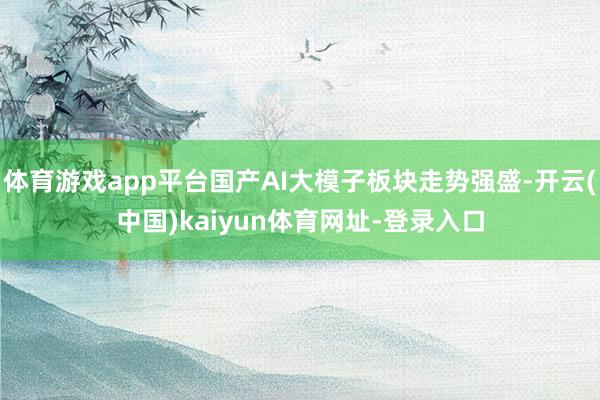 体育游戏app平台国产AI大模子板块走势强盛-开云(中国)kaiyun体育网址-登录入口
