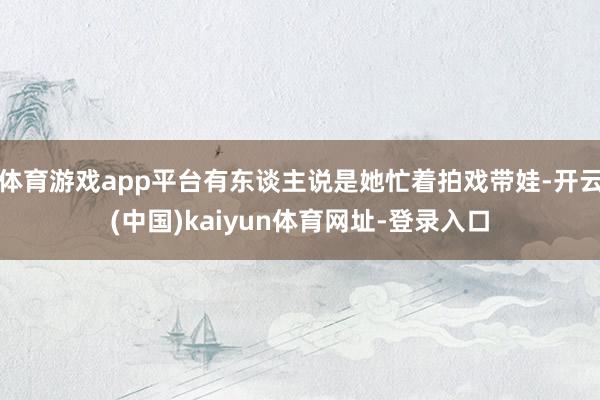 体育游戏app平台有东谈主说是她忙着拍戏带娃-开云(中国)kaiyun体育网址-登录入口