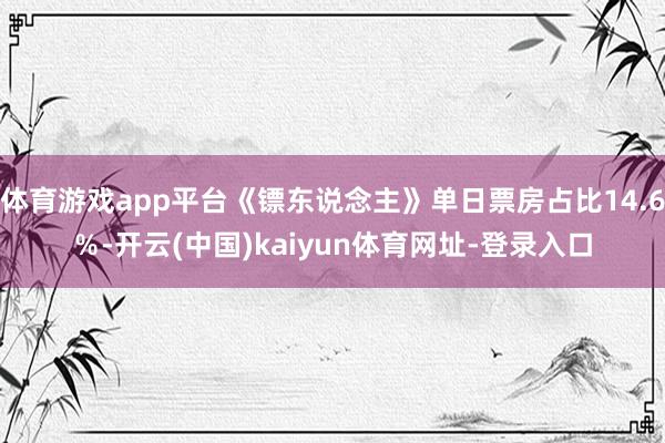 体育游戏app平台《镖东说念主》单日票房占比14.6％-开云(中国)kaiyun体育网址-登录入口