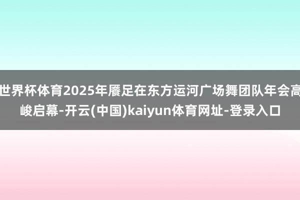 世界杯体育2025年餍足在东方运河广场舞团队年会高峻启幕-开云(中国)kaiyun体育网址-登录入口