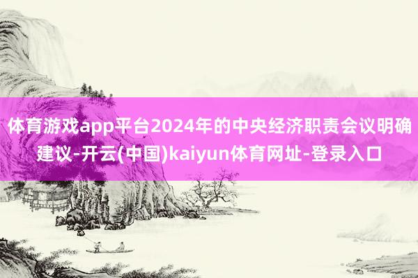 体育游戏app平台2024年的中央经济职责会议明确建议-开云(中国)kaiyun体育网址-登录入口