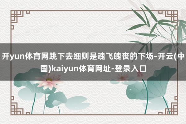 开yun体育网跳下去细则是魂飞魄丧的下场-开云(中国)kaiyun体育网址-登录入口