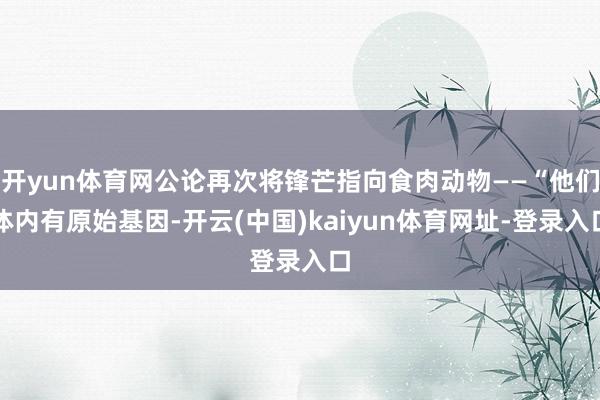 开yun体育网公论再次将锋芒指向食肉动物——“他们体内有原始基因-开云(中国)kaiyun体育网址-登录入口