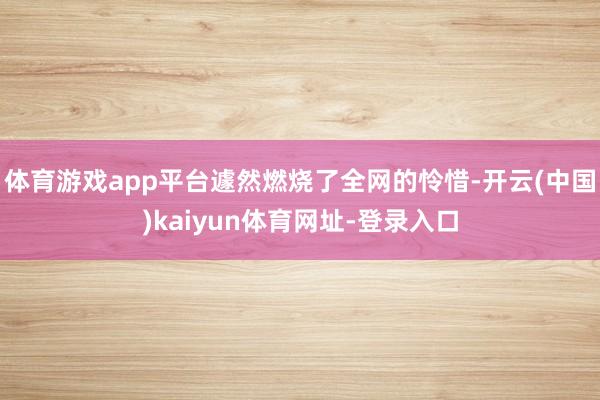 体育游戏app平台遽然燃烧了全网的怜惜-开云(中国)kaiyun体育网址-登录入口