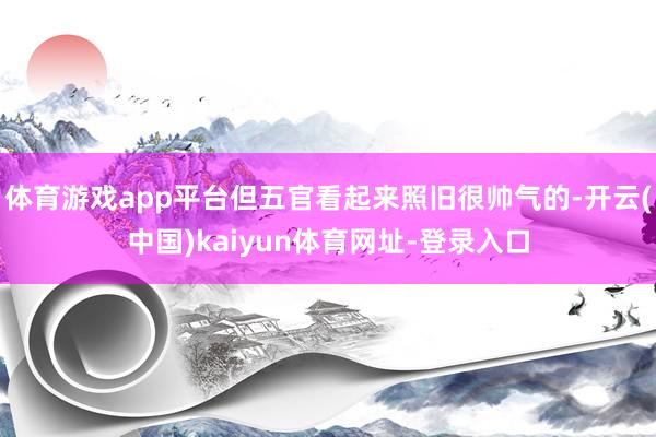 体育游戏app平台但五官看起来照旧很帅气的-开云(中国)kaiyun体育网址-登录入口