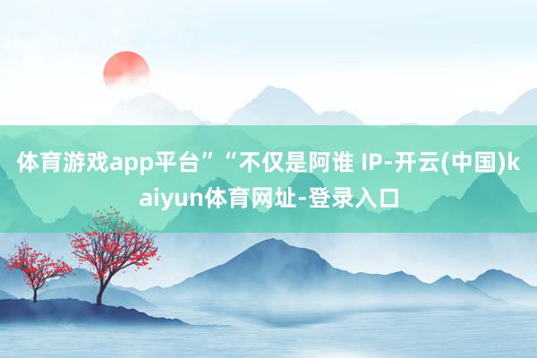 体育游戏app平台”“不仅是阿谁 IP-开云(中国)kaiyun体育网址-登录入口