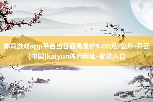 体育游戏app平台当日最高报价9.00元/公斤-开云(中国)kaiyun体育网址-登录入口