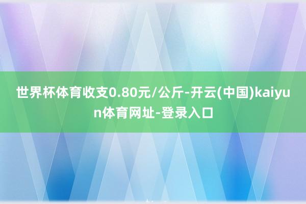 世界杯体育收支0.80元/公斤-开云(中国)kaiyun体育网址-登录入口