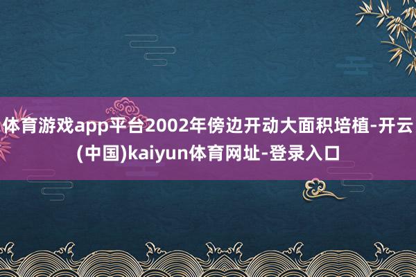 体育游戏app平台2002年傍边开动大面积培植-开云(中国)kaiyun体育网址-登录入口