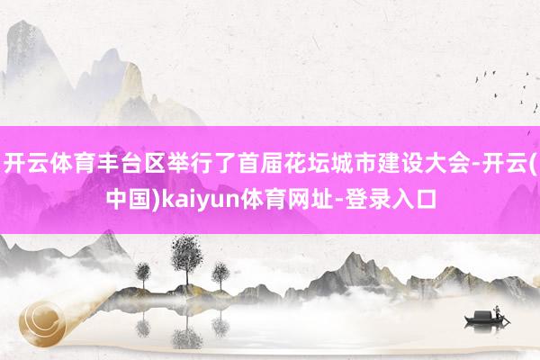 开云体育丰台区举行了首届花坛城市建设大会-开云(中国)kaiyun体育网址-登录入口