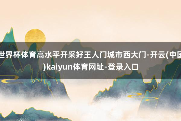世界杯体育高水平开采好王人门城市西大门-开云(中国)kaiyun体育网址-登录入口