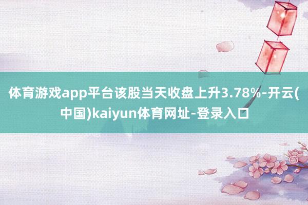 体育游戏app平台该股当天收盘上升3.78%-开云(中国)kaiyun体育网址-登录入口