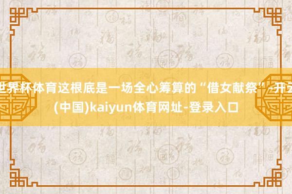 世界杯体育这根底是一场全心筹算的“借女献祭”-开云(中国)kaiyun体育网址-登录入口